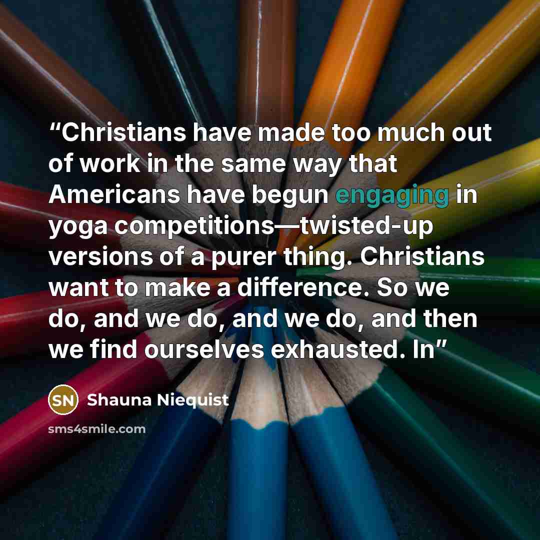 “Christians have made too much out of work in the same way that Americans have begun engaging in yoga competitions—twisted-up versions of a purer thing. Christians want to make a difference. So we do, and we do, and we do, and then we find ourselves exhausted. In” quote by Shauna Niequist