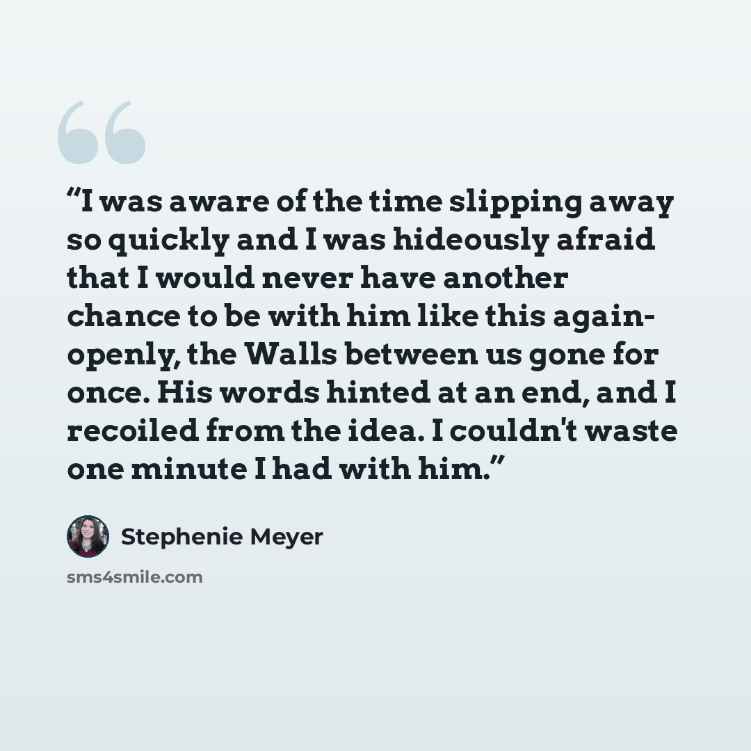 “I was aware of the time slipping away so quickly and I was hideously afraid that I would never have another chance to be with him like this again- openly, the Walls between us gone for once. His words hinted at an end, and I recoiled from the idea. I couldn't waste one minute I had with him.” quote by Stephenie Meyer