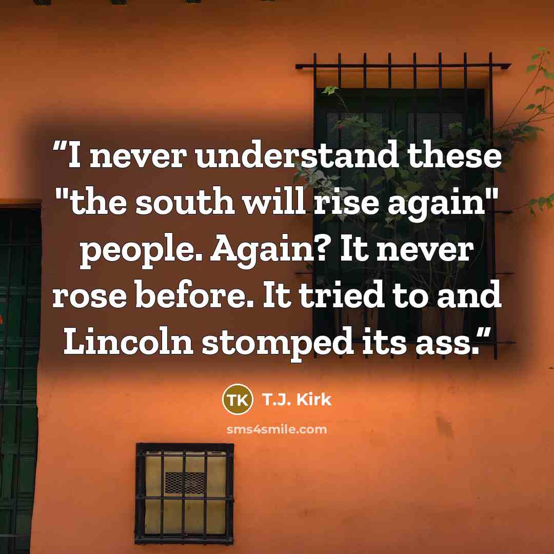 “I never understand these "the south will rise again" people. Again? It never rose before. It tried to and Lincoln stomped its ass.” quote by T.J. Kirk