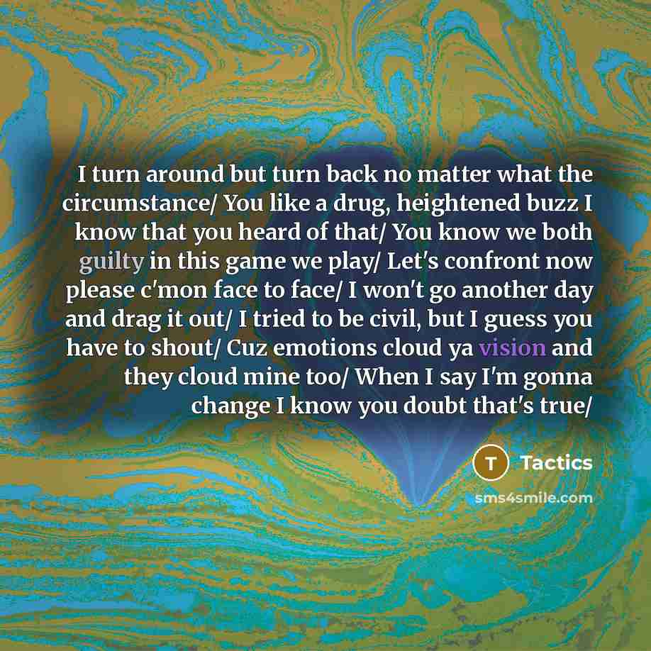 “I turn around but turn back no matter what the circumstance/ You like a drug, heightened buzz I know that you heard of that/ You know we both guilty in this game we play/ Let's confront now please c'mon face to face/ I won't go another day and drag it out/ I tried to be civil, but I guess you have…” quote by Tactics