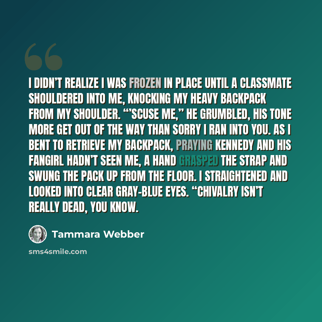 “I didn’t realize I was frozen in place until a classmate shouldered into me, knocking my heavy backpack from my shoulder. “’Scuse me,” he grumbled, his tone more Get out of the way than Sorry I ran into you. As I bent to retrieve my backpack, praying Kennedy and his fangirl hadn’t seen me, a hand…” quote by Tammara Webber