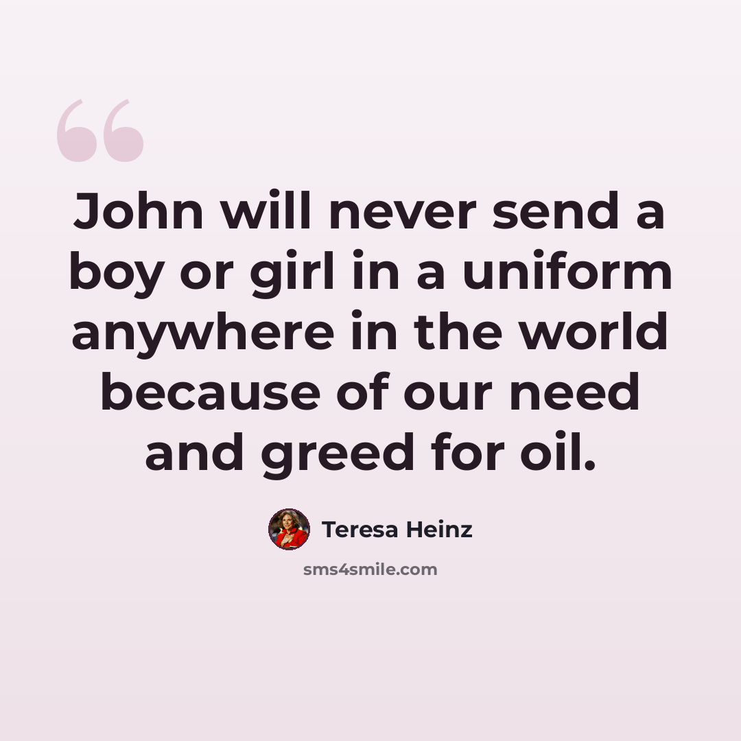 “John will never send a boy or girl in a uniform anywhere in the world because of our need and greed for oil.” quote by Teresa Heinz