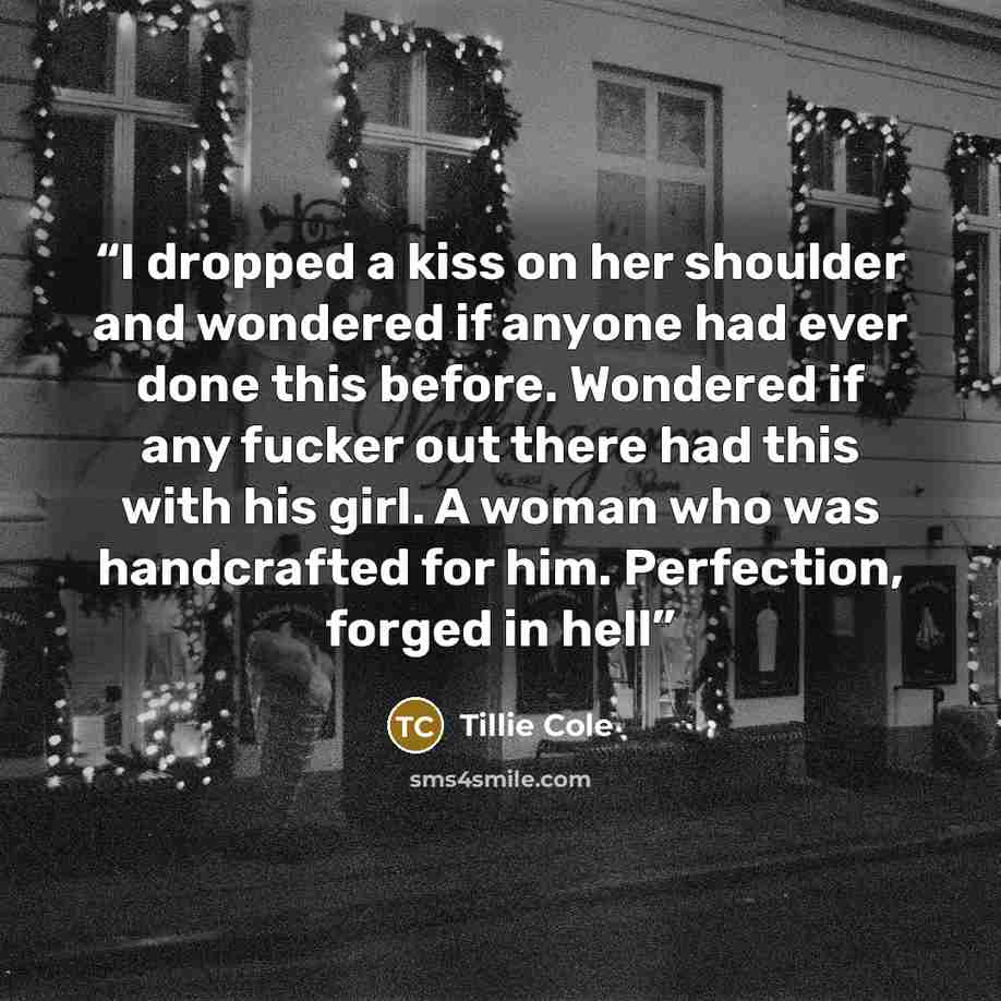 “I dropped a kiss on her shoulder and wondered if anyone had ever done this before. Wondered if any fucker out there had this with his girl. A woman who was handcrafted for him. Perfection, forged in hell” quote by Tillie Cole