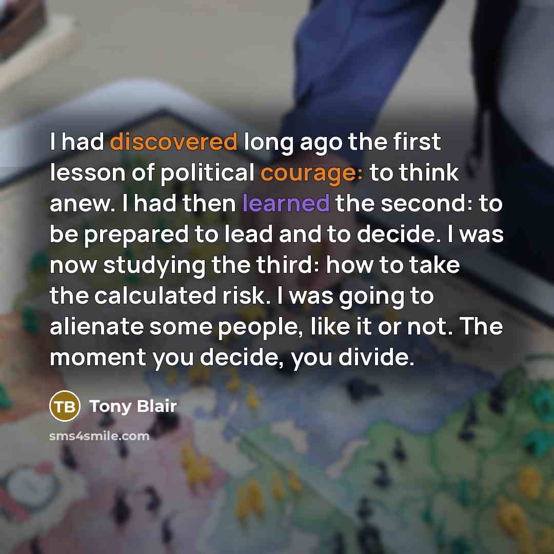 “I had discovered long ago the first lesson of political courage: to think anew. I had then learned the second: to be prepared to lead and to decide. I was now studying the third: how to take the calculated risk. I was going to alienate some people, like it or not. The moment you decide, you divide.” quote by Tony Blair