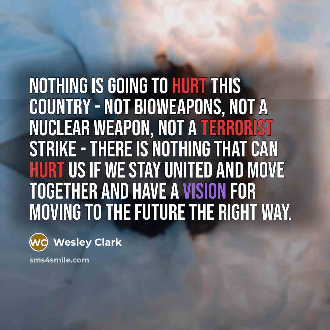 “Nothing is going to hurt this country - not bioweapons, not a nuclear weapon, not a terrorist strike - there is nothing that can hurt us if we stay united and move together and have a vision for moving to the future the right way.” quote by Wesley Clark