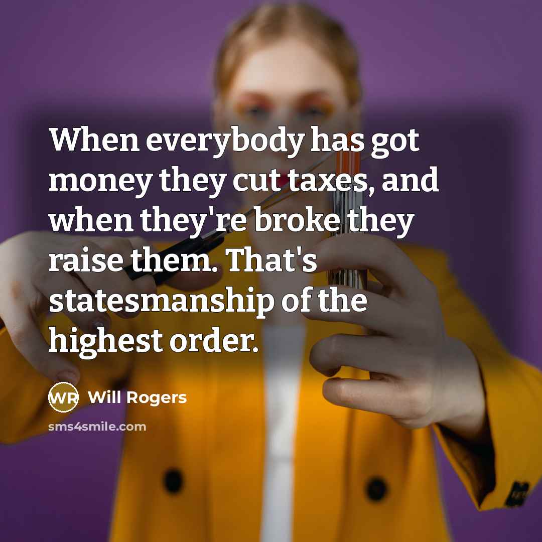 “When everybody has got money they cut taxes, and when they're broke they raise them. That's statesmanship of the highest order.” quote by Will Rogers
