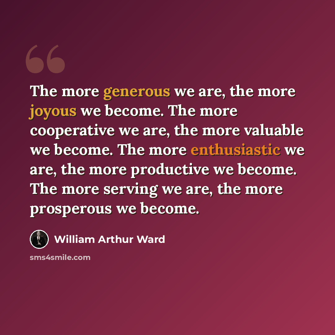 “The more generous we are, the more joyous we become. The more cooperative we are, the more valuable we become. The more enthusiastic we are, the more productive we become. The more serving we are, the more prosperous we become.” quote by William Arthur Ward