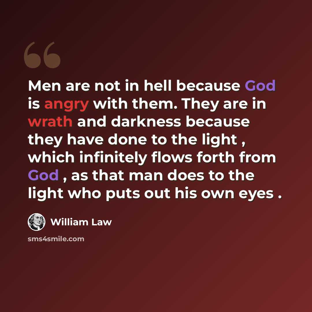 “Men are not in hell because God is angry with them. They are in wrath and darkness because they have done to the light , which infinitely flows forth from God , as that man does to the light who puts out his own eyes .” quote by William Law