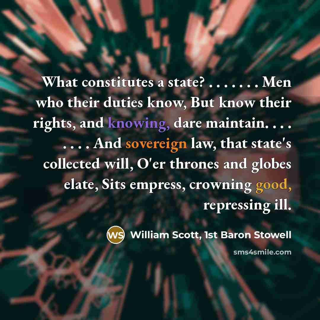 “What constitutes a state? . . . . . . . Men who their duties know, But know their rights, and knowing, dare maintain. . . . . . . . And sovereign law, that state's collected will, O'er thrones and globes elate, Sits empress, crowning good, repressing ill.” quote by William Scott, 1st Baron Stowell