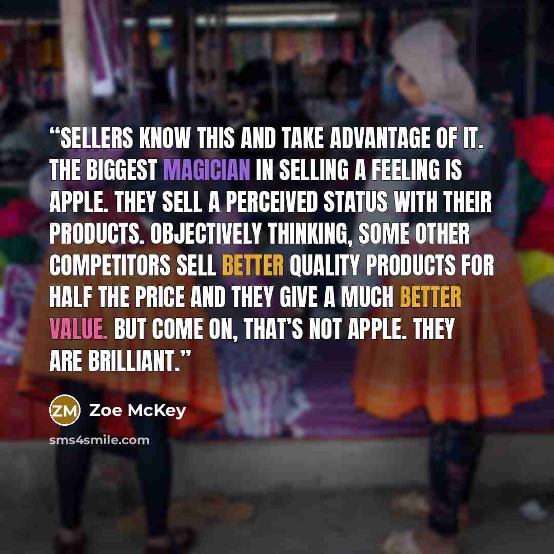 “Sellers know this and take advantage of it. The biggest magician in selling a feeling is Apple. They sell a perceived status with their products. Objectively thinking, some other competitors sell better quality products for half the price and they give a much better value. But come on, that’s not…” quote by Zoe McKey