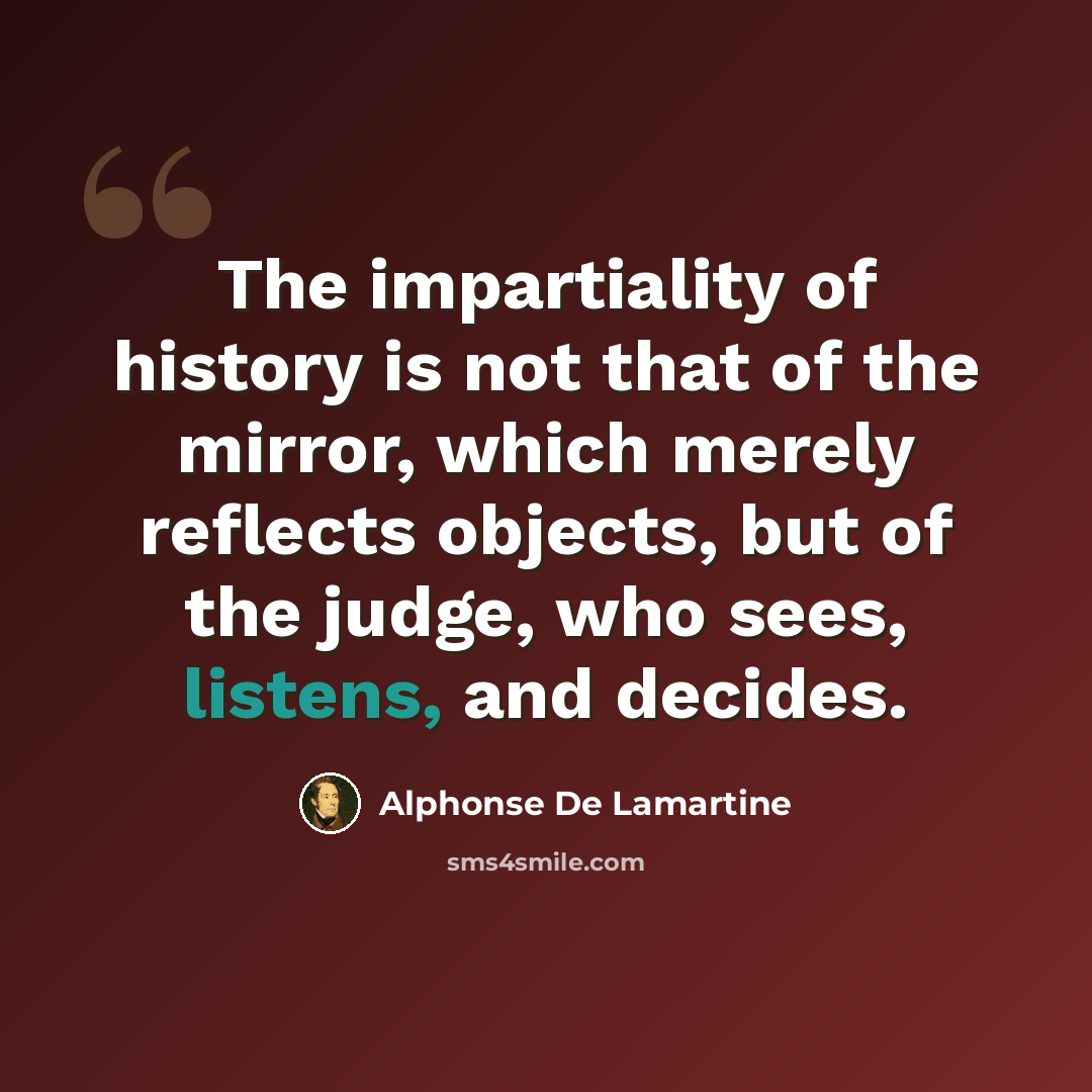 “The impartiality of history is not that of the mirror, which merely reflects objects, but of the judge, who sees, listens, and decides.” quote by Alphonse de Lamartine