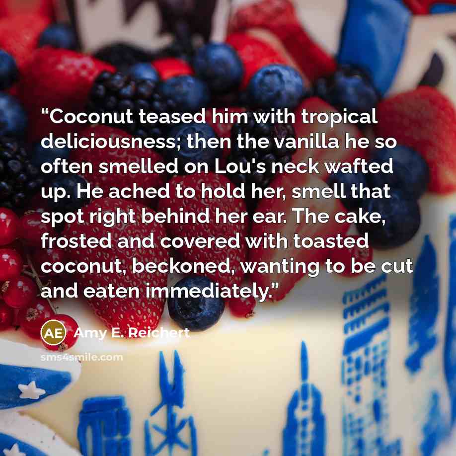 “Coconut teased him with tropical deliciousness; then the vanilla he so often smelled on Lou's neck wafted up. He ached to hold her, smell that spot right behind her ear. The cake, frosted and covered with toasted coconut, beckoned, wanting to be cut and eaten immediately.” quote by Amy E. Reichert