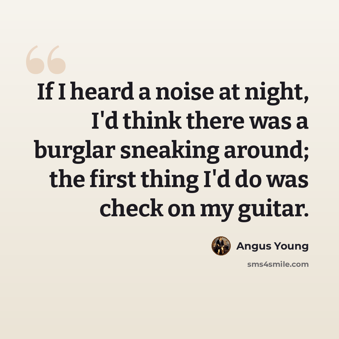 “If I heard a noise at night, I'd think there was a burglar sneaking around; the first thing I'd do was check on my guitar.” quote by Angus Young