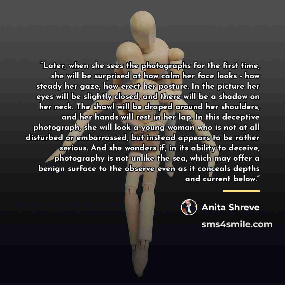 “Later, when she sees the photographs for the first time, she will be surprised at how calm her face looks - how steady her gaze, how erect her posture. In the picture her eyes will be slightly closed, and there will be a shadow on her neck. The shawl will be draped around her shoulders, and her…” quote by Anita Shreve