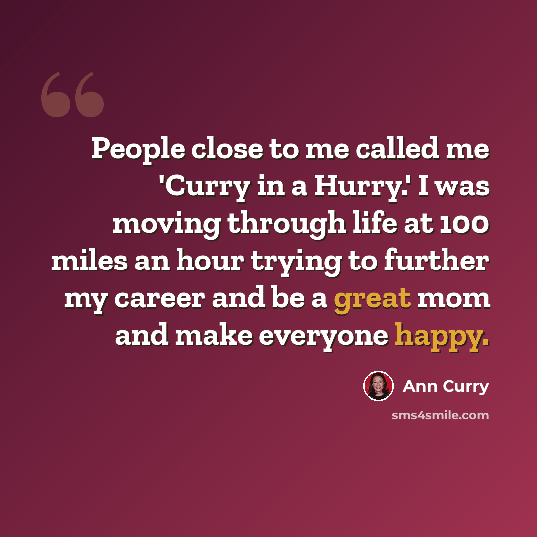 “People close to me called me 'Curry in a Hurry.' I was moving through life at 100 miles an hour trying to further my career and be a great mom and make everyone happy.” quote by Ann Curry