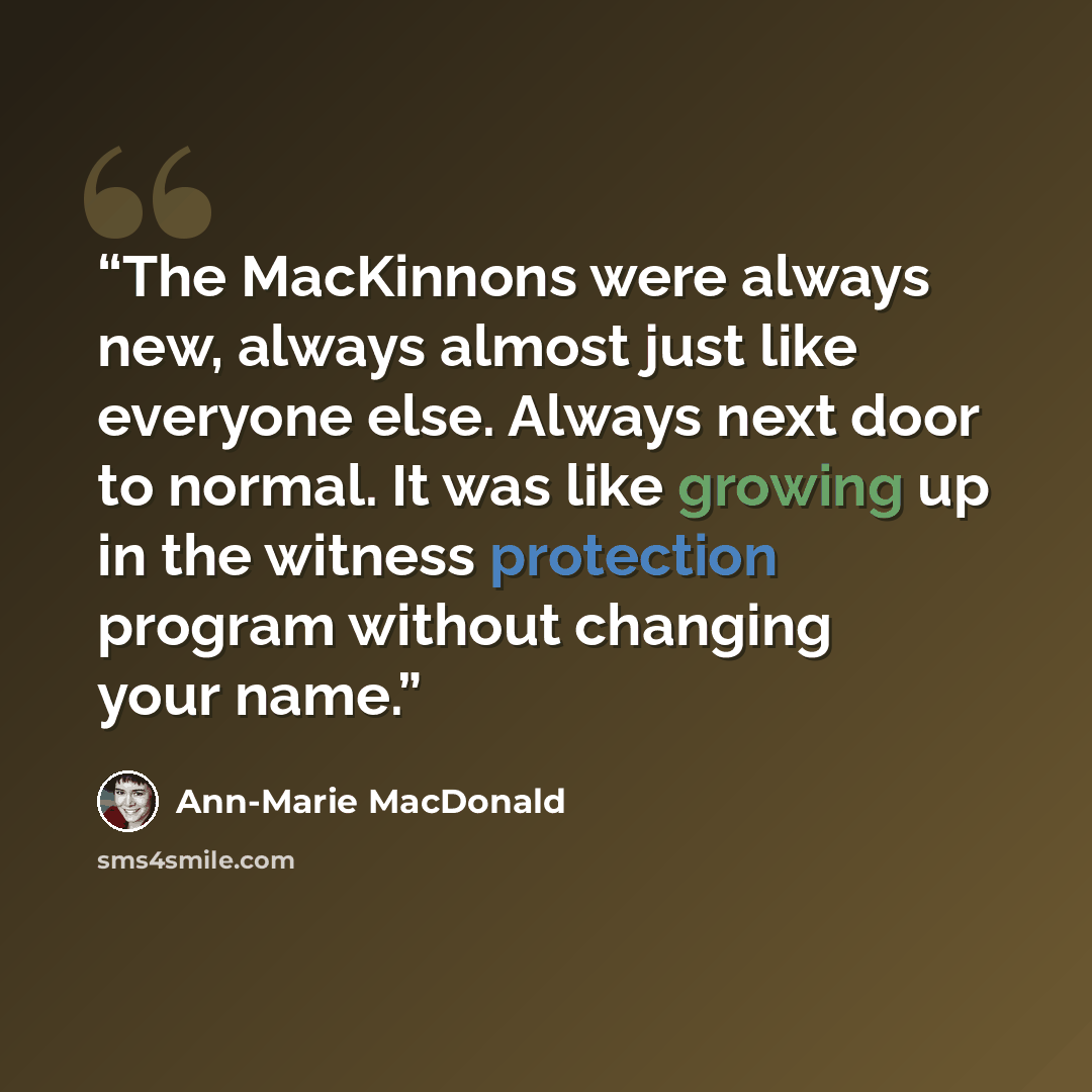 “The MacKinnons were always new, always almost just like everyone else. Always next door to normal. It was like growing up in the witness protection program without changing your name.” quote by Ann-Marie MacDonald