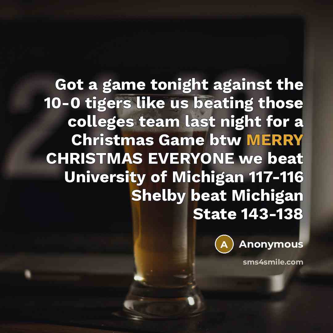 “Got a game tonight against the 10-0 tigers like us beating those colleges team last night for a Christmas Game btw MERRY CHRISTMAS EVERYONE we beat University of Michigan 117-116 Shelby beat Michigan State 143-138” quote by Anonymous