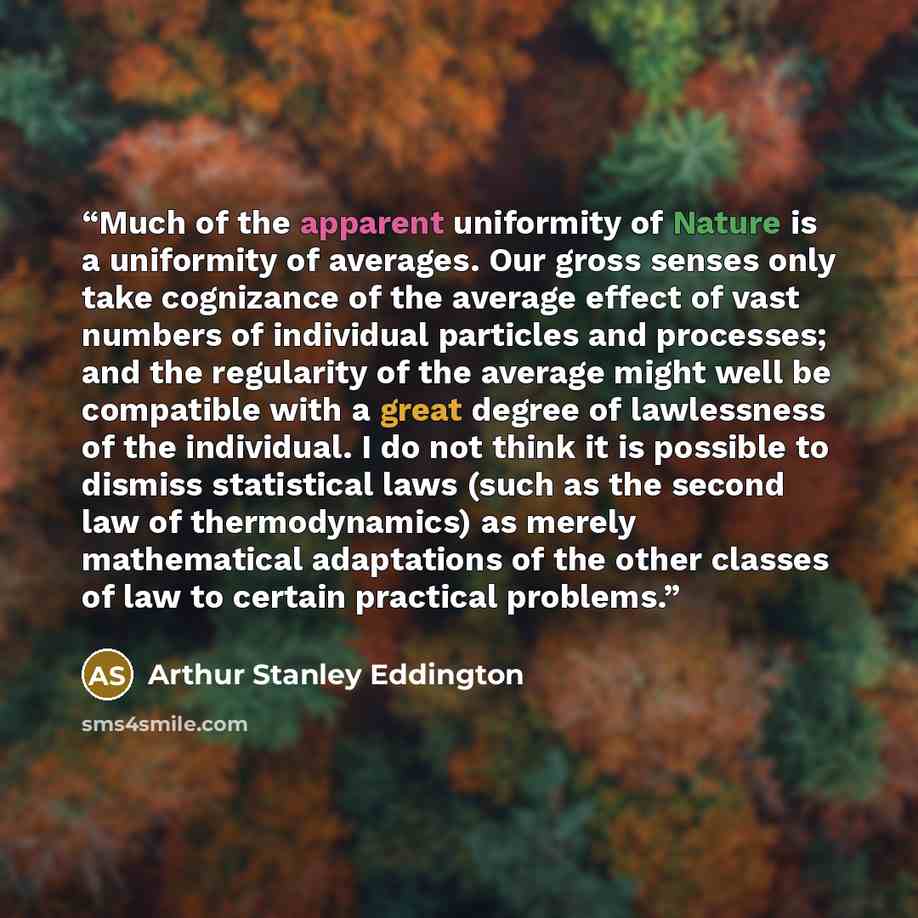 “Much of the apparent uniformity of Nature is a uniformity of averages. Our gross senses only take cognizance of the average effect of vast numbers of individual particles and processes; and the regularity of the average might well be compatible with a great degree of lawlessness of the individual…” quote by Arthur Stanley Eddington