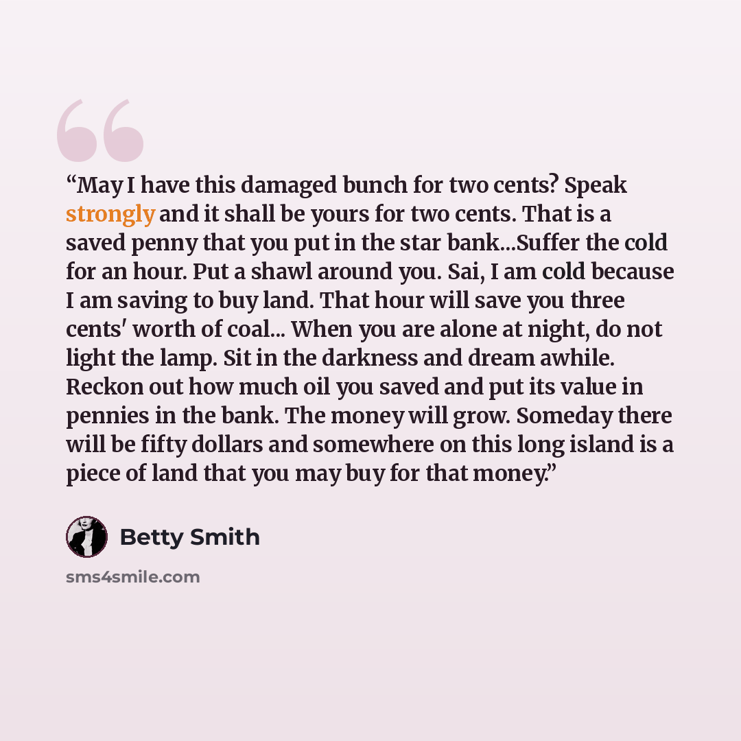 “May I have this damaged bunch for two cents? Speak strongly and it shall be yours for two cents. That is a saved penny that you put in the star bank...Suffer the cold for an hour. Put a shawl around you. Sai, I am cold because I am saving to buy land. That hour will save you three cents' worth of…” quote by Betty Smith