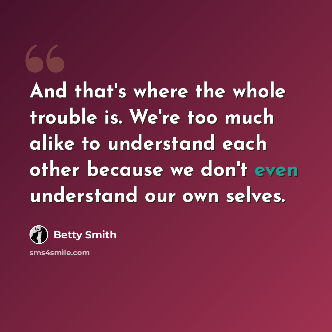 “And that's where the whole trouble is. We're too much alike to understand each other because we don't even understand our own selves.” quote by Betty Smith