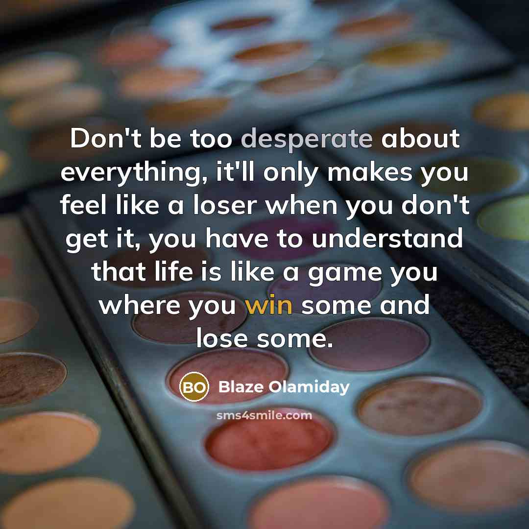 “Don't be too desperate about everything, it'll only makes you feel like a loser when you don't get it, you have to understand that life is like a game you where you win some and lose some.” quote by Blaze Olamiday