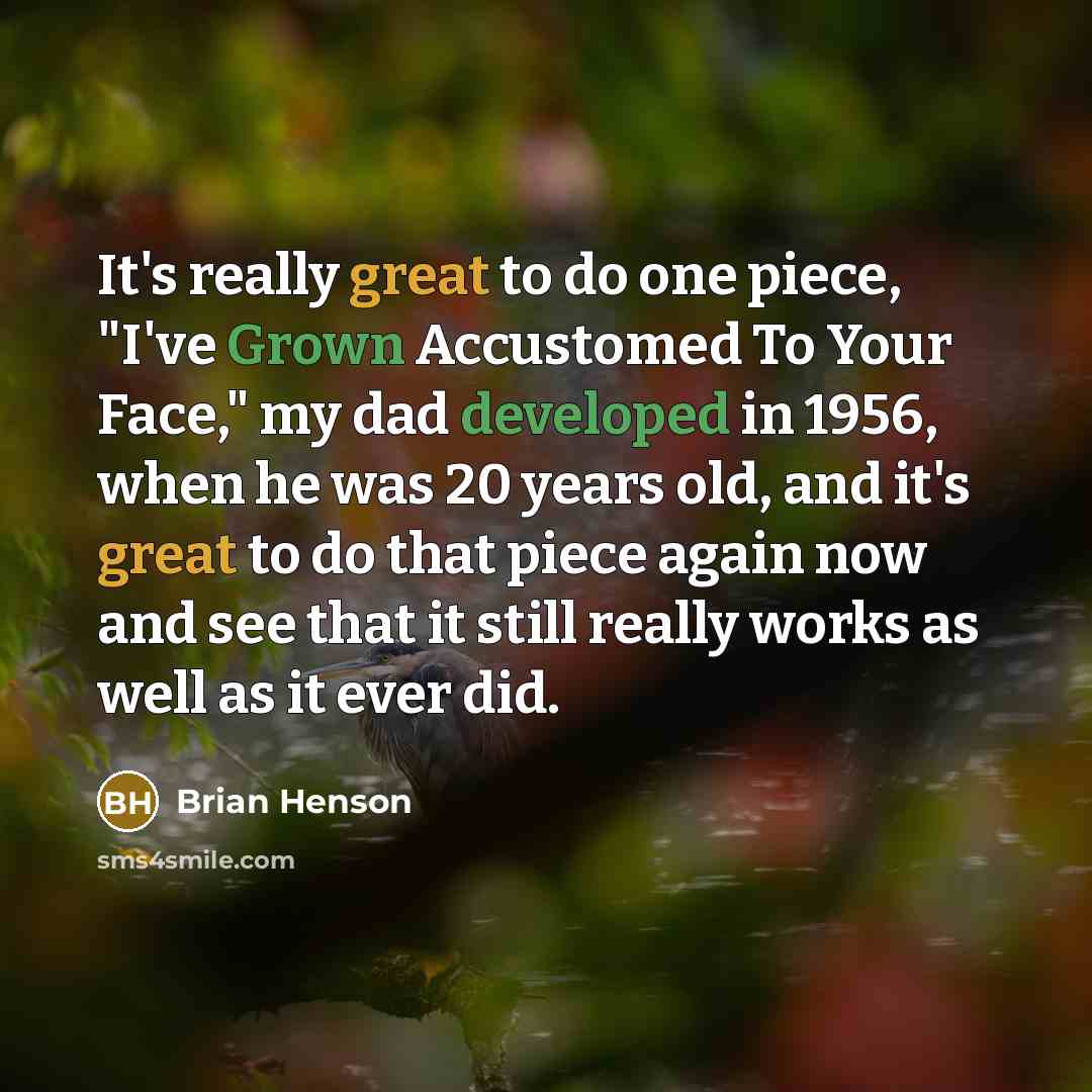 “It's really great to do one piece, "I've Grown Accustomed To Your Face," my dad developed in 1956, when he was 20 years old, and it's great to do that piece again now and see that it still really works as well as it ever did.” quote by Brian Henson