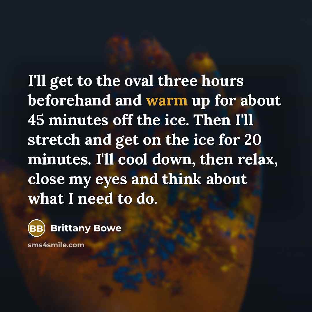 “I'll get to the oval three hours beforehand and warm up for about 45 minutes off the ice. Then I'll stretch and get on the ice for 20 minutes. I'll cool down, then relax, close my eyes and think about what I need to do.” quote by Brittany Bowe