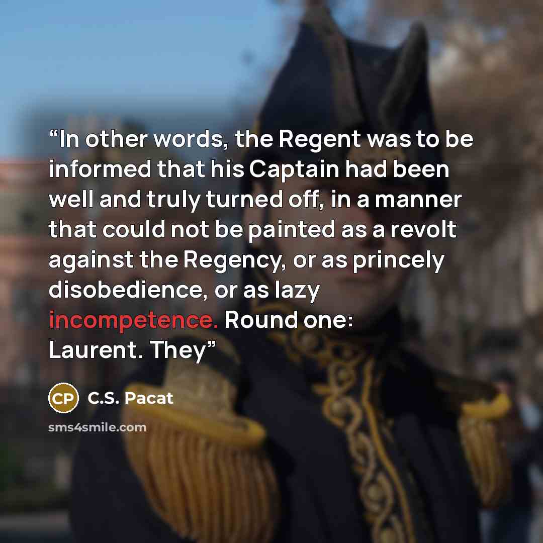 “In other words, the Regent was to be informed that his Captain had been well and truly turned off, in a manner that could not be painted as a revolt against the Regency, or as princely disobedience, or as lazy incompetence. Round one: Laurent. They” quote by C.S. Pacat