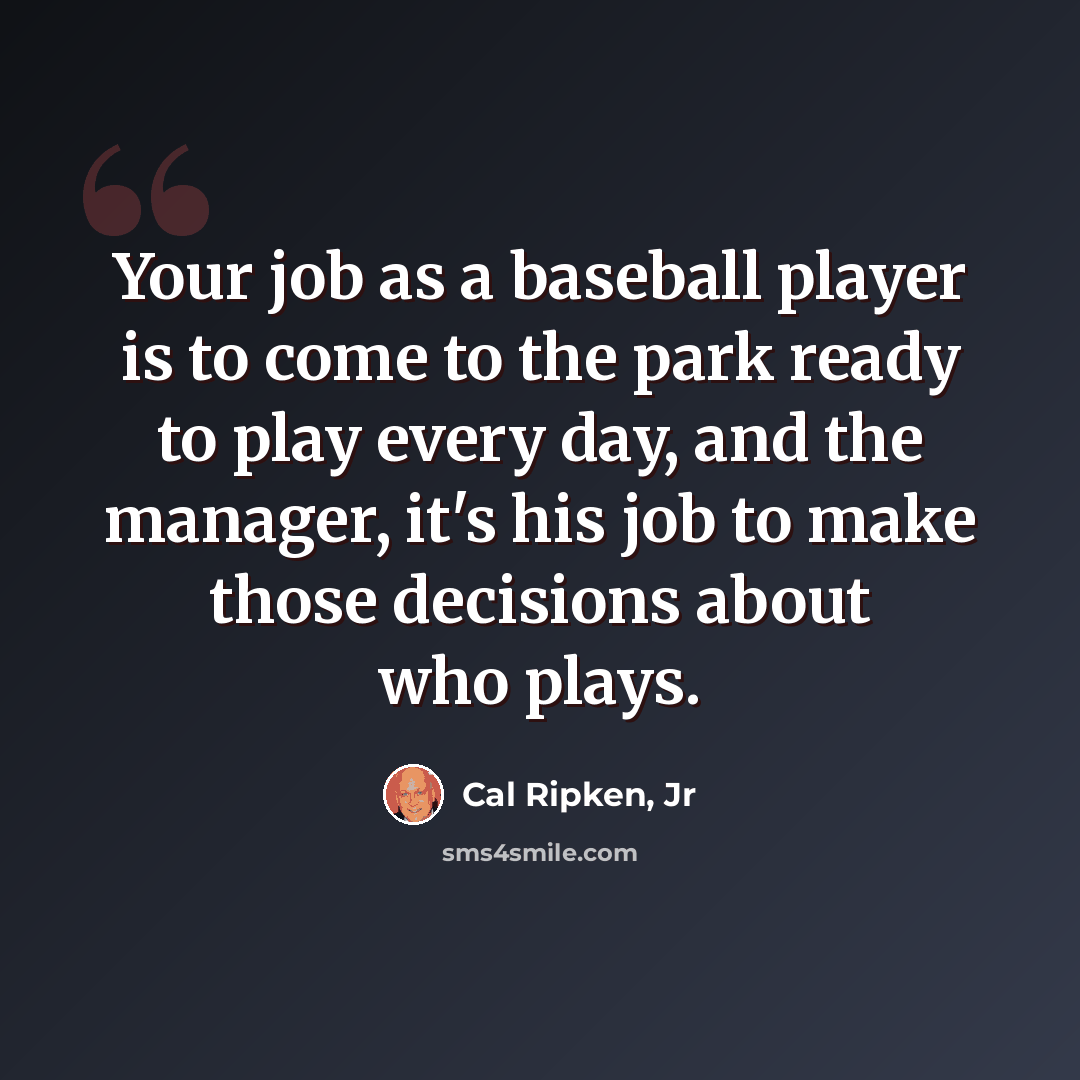 “Your job as a baseball player is to come to the park ready to play every day, and the manager, it's his job to make those decisions about who plays.” quote by Cal Ripken, Jr