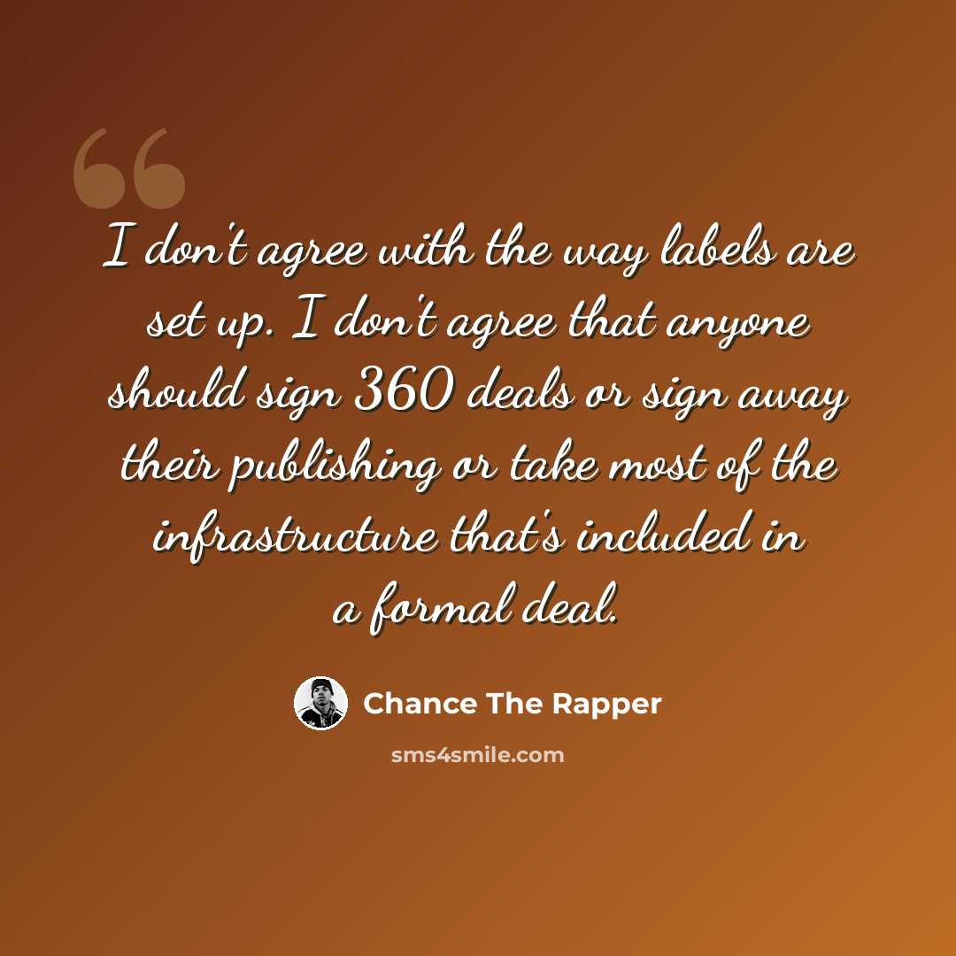 “I don't agree with the way labels are set up. I don't agree that anyone should sign 360 deals or sign away their publishing or take most of the infrastructure that's included in a formal deal.” quote by Chance The Rapper