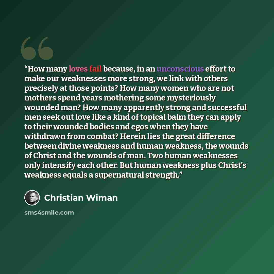 “How many loves fail because, in an unconscious effort to make our weaknesses more strong, we link with others precisely at those points? How many women who are not mothers spend years mothering some mysteriously wounded man? How many apparently strong and successful men seek out love like a kind…” quote by Christian Wiman