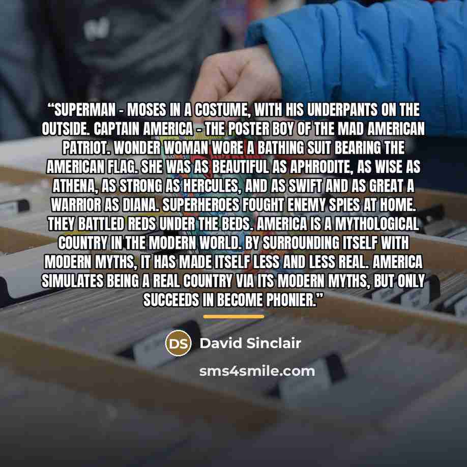 “Superman – Moses in a costume, with his underpants on the outside. Captain America – the poster boy of the mad American patriot. Wonder Woman wore a bathing suit bearing the American flag. She was as beautiful as Aphrodite, as wise as Athena, as strong as Hercules, and as swift and as great a…” quote by David Sinclair