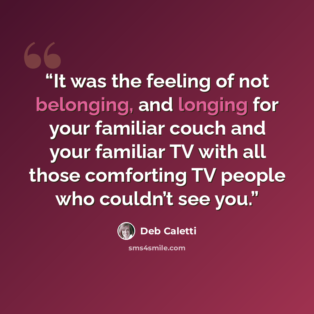 “It was the feeling of not belonging, and longing for your familiar couch and your familiar TV with all those comforting TV people who couldn’t see you.” quote by Deb Caletti