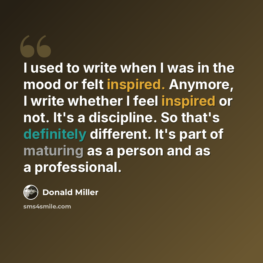 “I used to write when I was in the mood or felt inspired. Anymore, I write whether I feel inspired or not. It's a discipline. So that's definitely different. It's part of maturing as a person and as a professional.” quote by Donald Miller