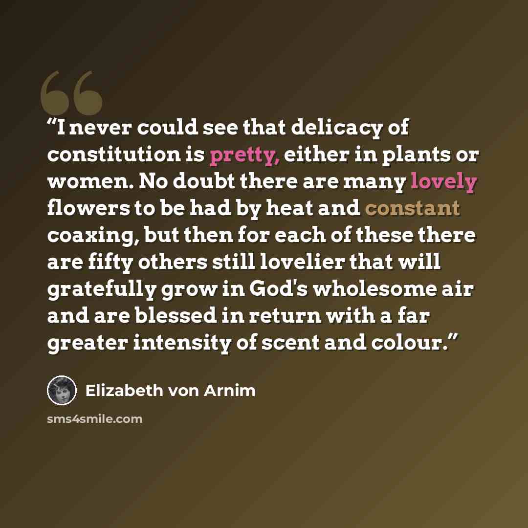 “I never could see that delicacy of constitution is pretty, either in plants or women. No doubt there are many lovely flowers to be had by heat and constant coaxing, but then for each of these there are fifty others still lovelier that will gratefully grow in God's wholesome air and are blessed in…” quote by Elizabeth von Arnim