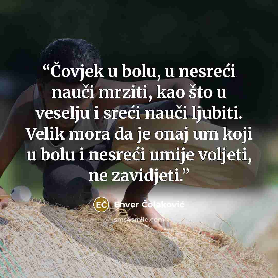 “Čovjek u bolu, u nesreći nauči mrziti, kao što u veselju i sreći nauči ljubiti. Velik mora da je onaj um koji u bolu i nesreći umije voljeti, ne zavidjeti.” quote by Enver Čolaković