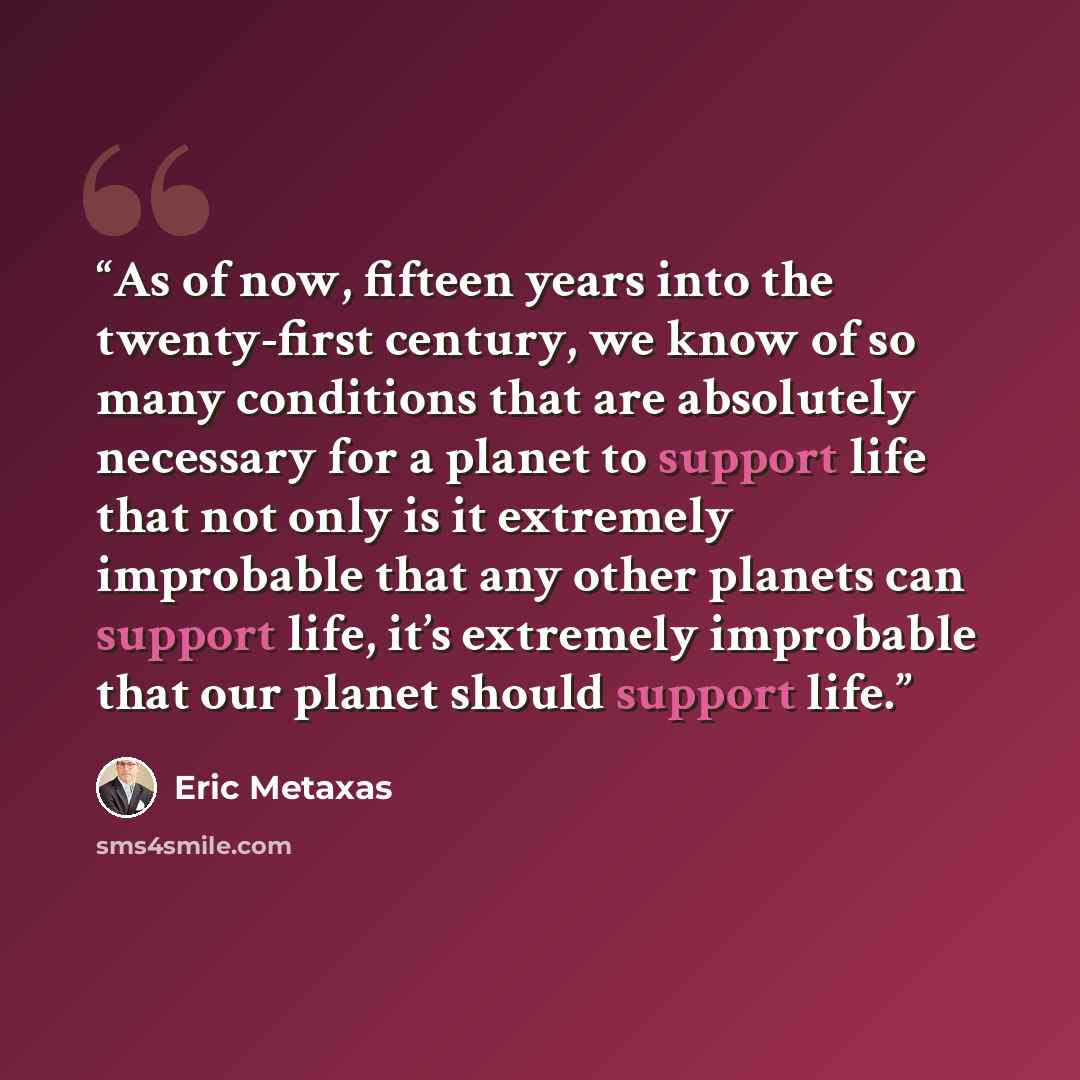 “As of now, fifteen years into the twenty-first century, we know of so many conditions that are absolutely necessary for a planet to support life that not only is it extremely improbable that any other planets can support life, it’s extremely improbable that our planet should support life.” quote by Eric Metaxas