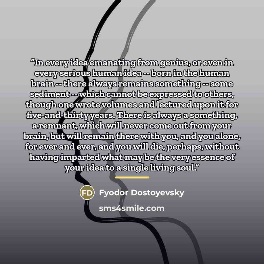 “In every idea emanating from genius, or even in every serious human idea -- born in the human brain -- there always remains something -- some sediment -- which cannot be expressed to others, though one wrote volumes and lectured upon it for five-and-thirty years. There is always a something, a…” quote by Fyodor Dostoyevsky
