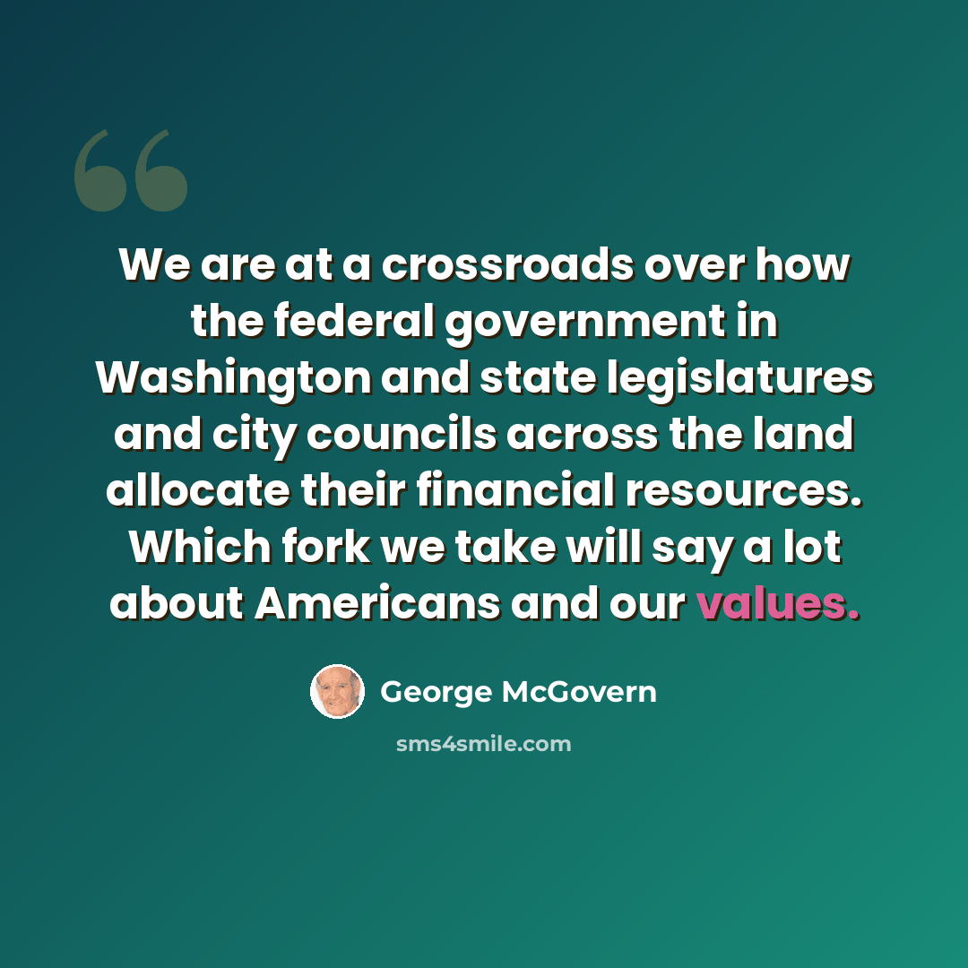 “We are at a crossroads over how the federal government in Washington and state legislatures and city councils across the land allocate their financial resources. Which fork we take will say a lot about Americans and our values.” quote by George McGovern