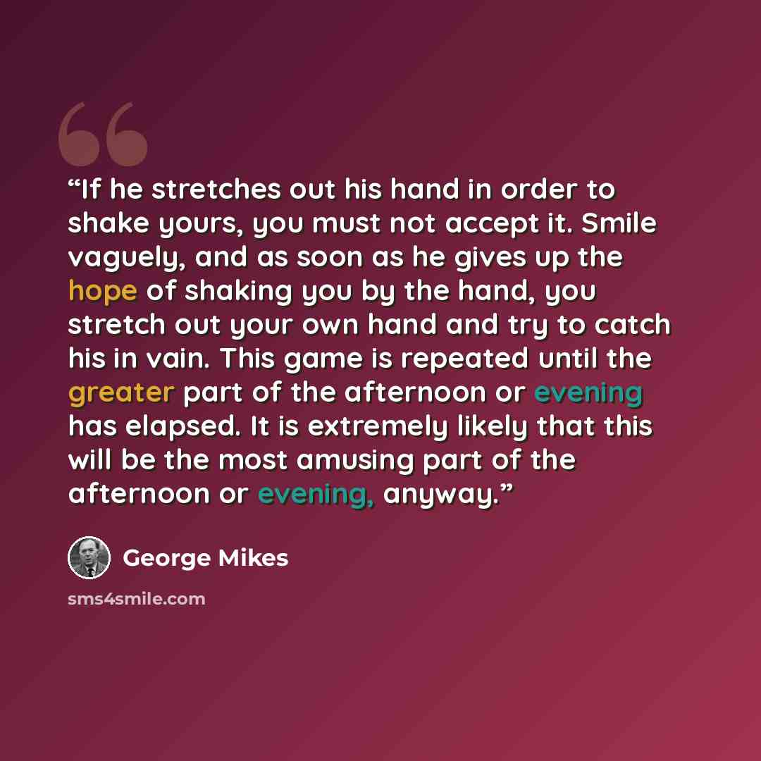 “If he stretches out his hand in order to shake yours, you must not accept it. Smile vaguely, and as soon as he gives up the hope of shaking you by the hand, you stretch out your own hand and try to catch his in vain. This game is repeated until the greater part of the afternoon or evening has…” quote by George Mikes