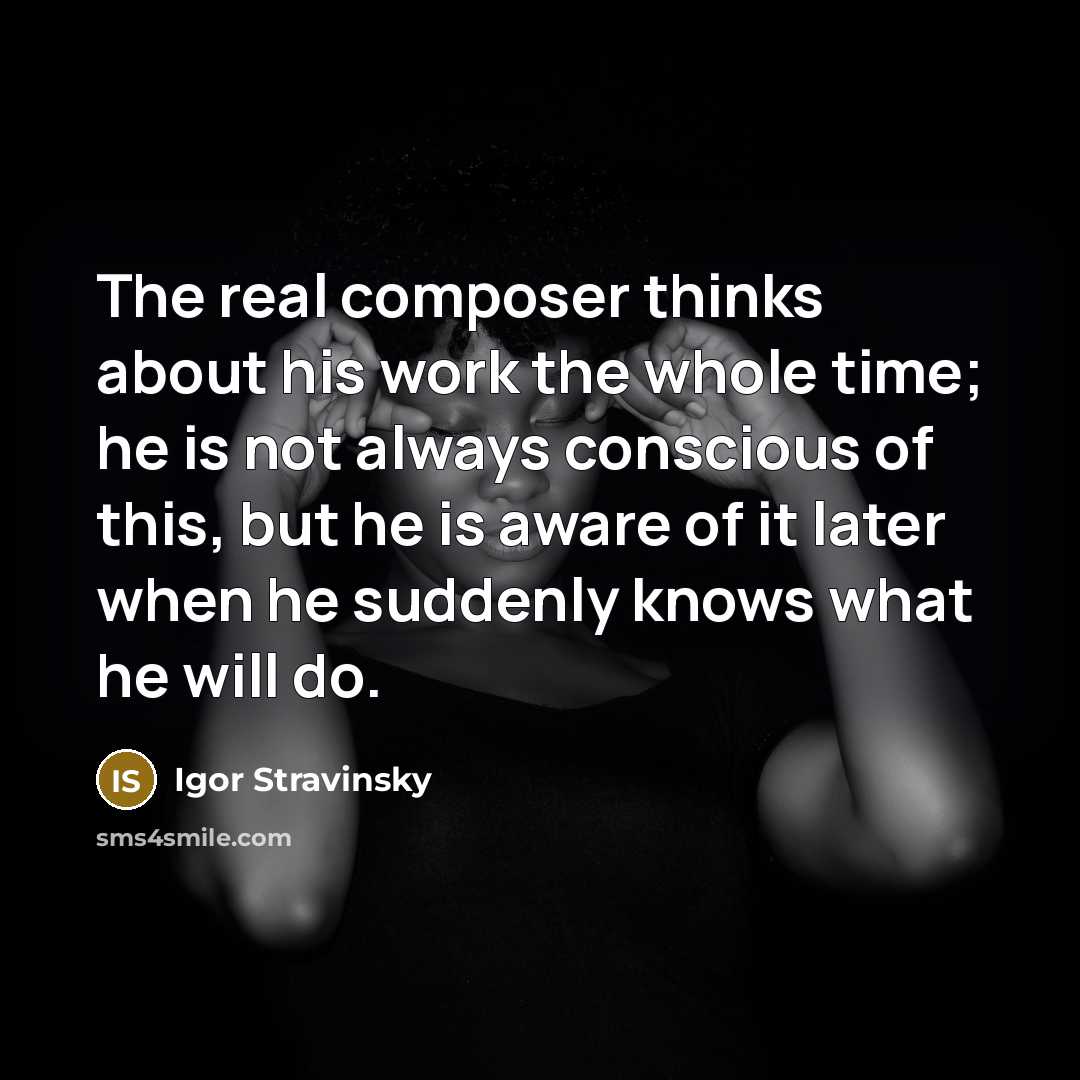 “The real composer thinks about his work the whole time; he is not always conscious of this, but he is aware of it later when he suddenly knows what he will do.” quote by Igor Stravinsky