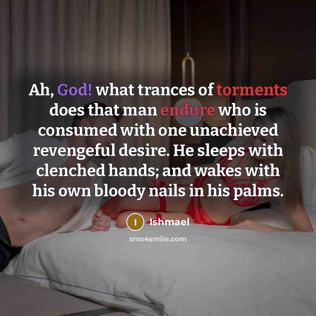“Ah, God! what trances of torments does that man endure who is consumed with one unachieved revengeful desire. He sleeps with clenched hands; and wakes with his own bloody nails in his palms.” quote by Ishmael