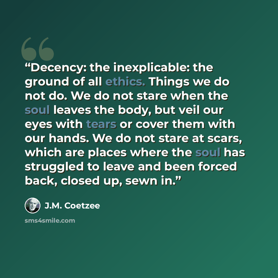 “Decency: the inexplicable: the ground of all ethics. Things we do not do. We do not stare when the soul leaves the body, but veil our eyes with tears or cover them with our hands. We do not stare at scars, which are places where the soul has struggled to leave and been forced back, closed up, sewn…” quote by J.M. Coetzee