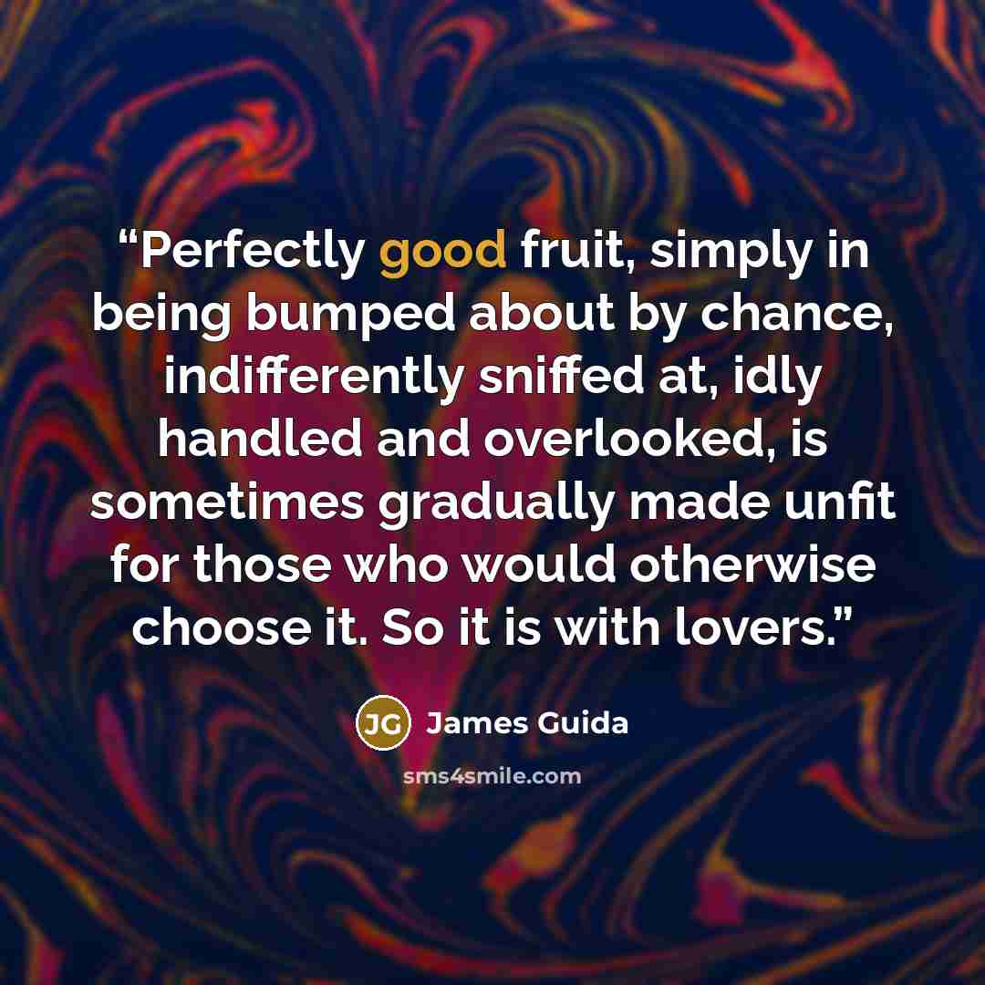 “Perfectly good fruit, simply in being bumped about by chance, indifferently sniffed at, idly handled and overlooked, is sometimes gradually made unfit for those who would otherwise choose it. So it is with lovers.” quote by James Guida