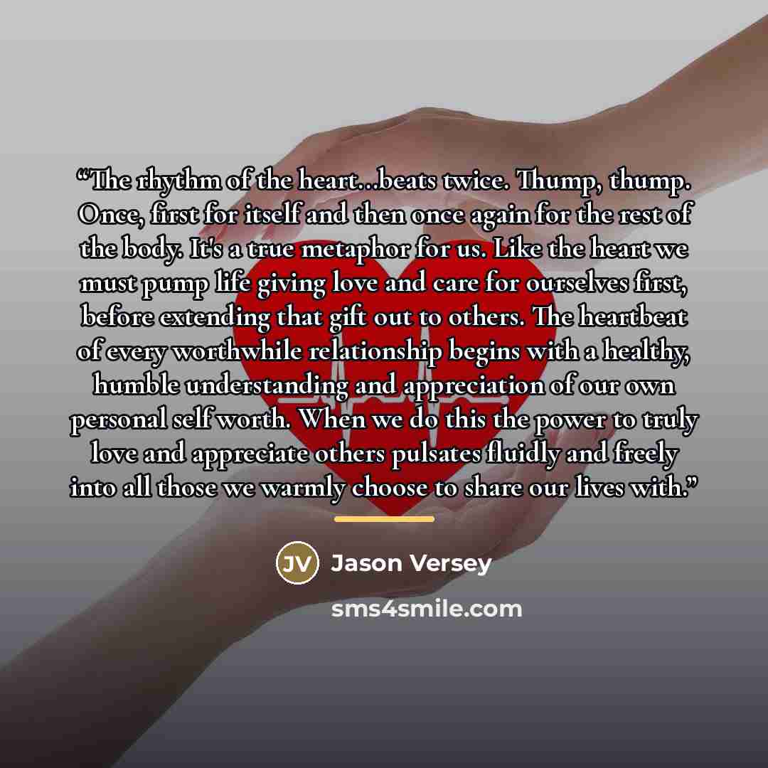 “The rhythm of the heart...beats twice. Thump, thump. Once, first for itself and then once again for the rest of the body. It's a true metaphor for us. Like the heart we must pump life giving love and care for ourselves first, before extending that gift out to others. The heartbeat of every…” quote by Jason Versey