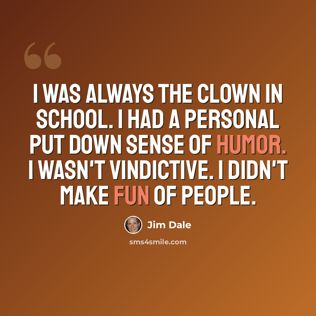 “I was always the clown in school. I had a personal put down sense of humor. I wasn't vindictive. I didn't make fun of people.” quote by Jim Dale