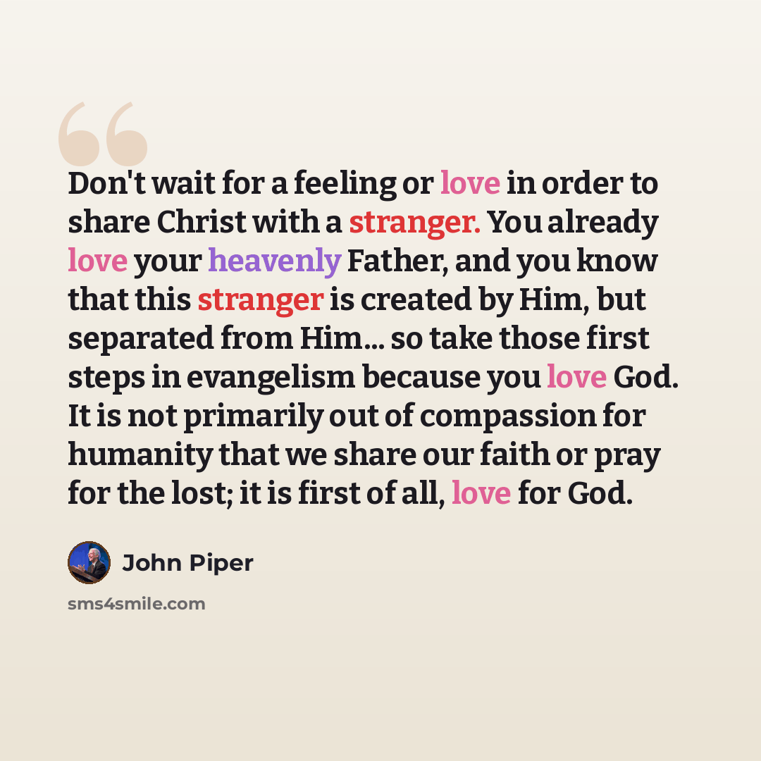 “Don't wait for a feeling or love in order to share Christ with a stranger. You already love your heavenly Father, and you know that this stranger is created by Him, but separated from Him... so take those first steps in evangelism because you love God. It is not primarily out of compassion for…” quote by John Piper
