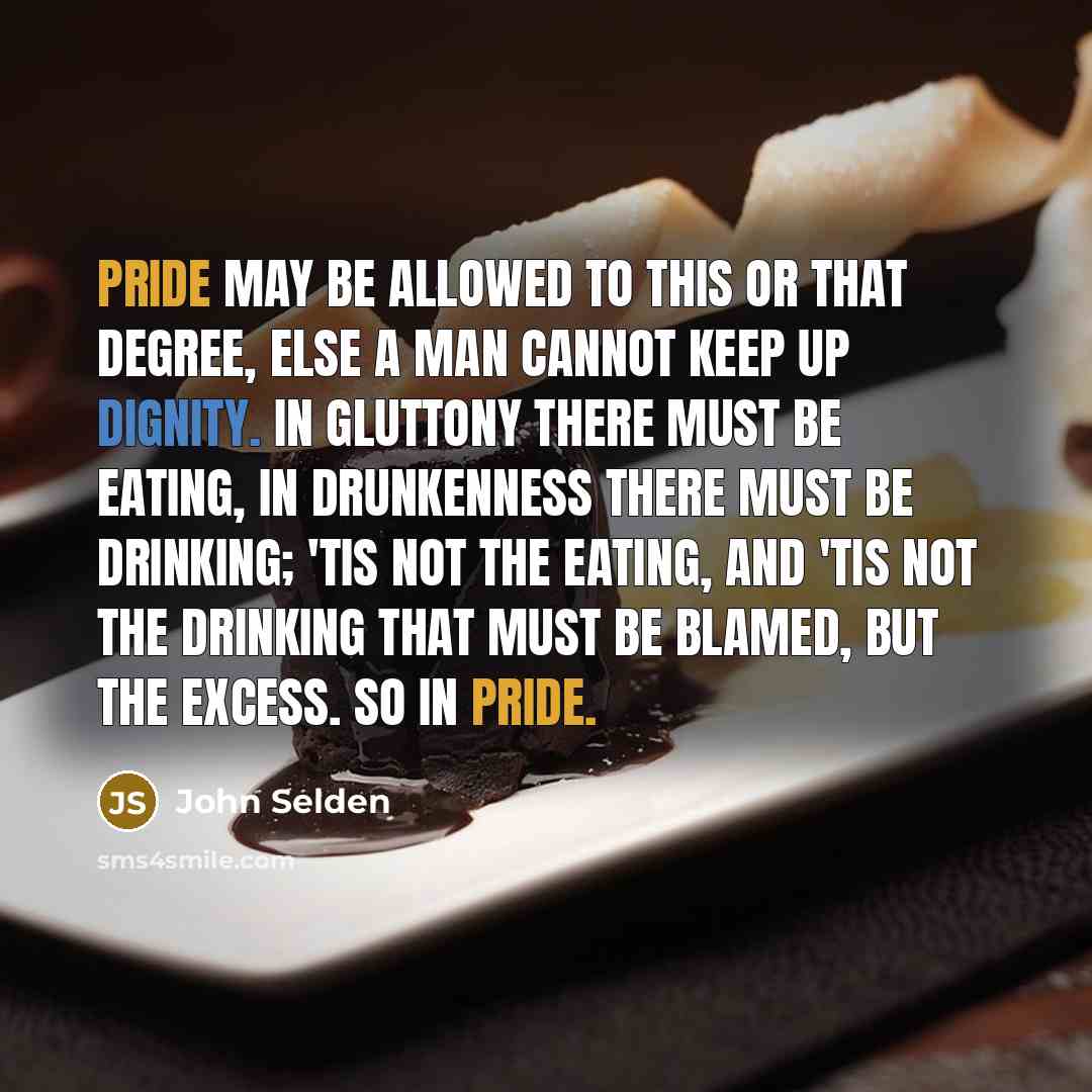 “Pride may be allowed to this or that degree, else a man cannot keep up dignity. In gluttony there must be eating, in drunkenness there must be drinking; 'tis not the eating, and 'tis not the drinking that must be blamed, but the excess. So in pride.” quote by John Selden