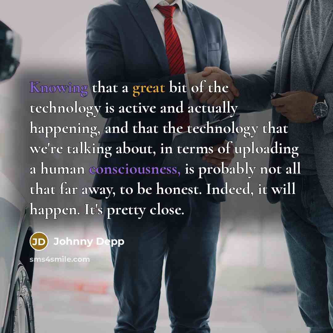 “Knowing that a great bit of the technology is active and actually happening, and that the technology that we're talking about, in terms of uploading a human consciousness, is probably not all that far away, to be honest. Indeed, it will happen. It's pretty close.” quote by Johnny Depp