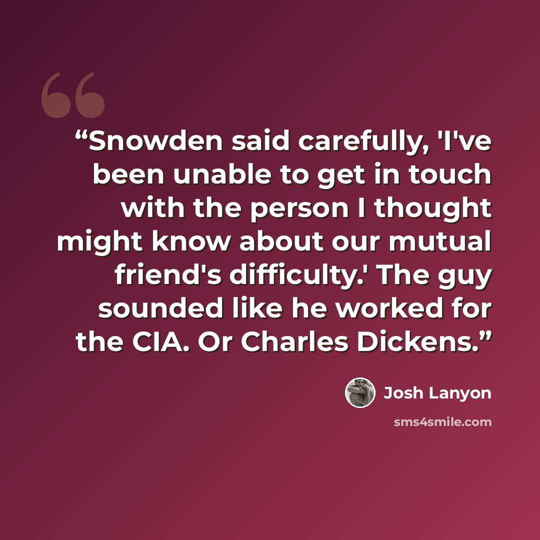 “Snowden said carefully, 'I've been unable to get in touch with the person I thought might know about our mutual friend's difficulty.' The guy sounded like he worked for the CIA. Or Charles Dickens.” quote by Josh Lanyon
